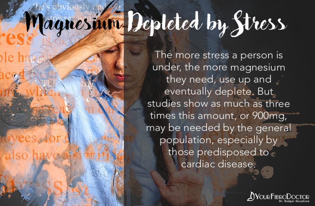 The more stress a person is under, the more magnesium they need, use up and eventually deplete. But studies show as much as three times this amount, or 900mg, may be needed by the general population, especially by those predisposed to cardiac disease.
