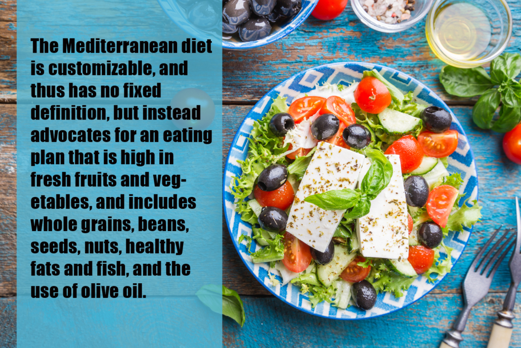 The Mediterranean diet is customizable, and thus has no fixed definition, but instead advocates for an eating plan that is high in fresh fruits and vegetables, and includes whole grains, beans, seeds, nuts, healthy fats and fish, and the use of olive oil.
